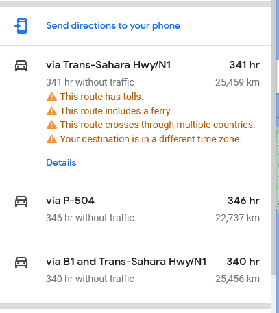 send directions to your phone

via Trans-Sahara Hwy/N1 341hr

341 hr without traffic 25450 km

This route has tolls.
This route includes a ferry.
This route crosses through multiple countries.
Your destination is in a different time zone. |

+ 2 other routes