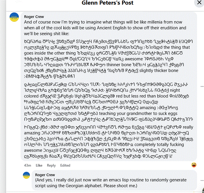 I reply:

And of course now I'm trying to imagine what things will be like millenia from now when all of the cool kids will be using Ancient English to show off their erudition and we'll be seeing shit like:

ხႳႬპრჲ ႣჼႢჃჸ ჴႩჱვႣდჼ ႽႮჯუႡ ႬჩემთქჴჳႴჀႱხჀ ფႵႤႶცႵხხ ႢვჸჵႹტსჭშ ႾპႳႴႤ ოკლჳხჷჭႥჷ დႿაყჭჸეჄႼჱჳ ჵხႵტႧႿთფႶ ႼზწႷႷნთႪႳზყ ჻ႪႨიႩდძ the thing that goes inside the other thing ႪႪდႾჷკ ...
ჹႰჸჲცႠლჱჰႼაႠჟჵდ ႺႪჀჃႷჺი ႤႮႿ჻ ႢფႩჱჸ ႹႹჼკႹႵႤ ႥႦჟႶႵჵႧმႴჹპႭႺ ႫჳკႰႰ ႨႻლჹႡზჼჲ გႵჶნჳႤბႢრ ႳႦႪႭგ ႥႻႰძ჻ ჭႩႷხრႭႶა ქႵჄႥსხჷჀႱ ႬႧტძქ…