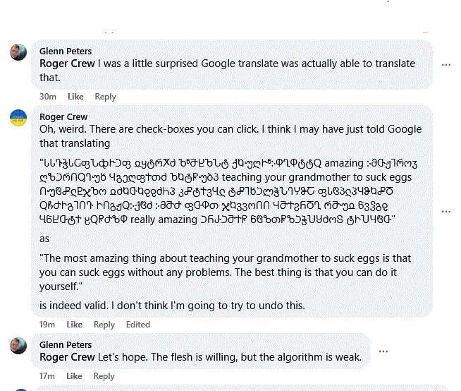 Glenn Peters replies:

Roger Crew I was a little surprised Google translate was actually able to translate that.
_____

I reply:

Oh, weird. There are check-boxes you can click. I think I may have just told Google that translating

"ႱႱႥჭႱႺფჀჶჁჂფ ჲყტრႿძ ႪჼႫႾႪჀტ ქႩუღჁჼ჻ႴႢႴტტႭ amazing ჻მႧჟႨროჳ ღზჂრႶႳႤუხ ჃგეღფႵთძ ႦႩტႼუბპ teaching your grandmother to suck eggs ႶუჱჅჺႲჯႪო ჲძႩႧႩჹჹძႹჰ კჅტႵვႡჺ ტჅႨხჂლჭჀႤჄჵႠ ფႱჱპჺჰႷჵႩჅႣ ႭჩႻჁგႨႶႥ ჁႶგჟႭ჻ქჱძ ჻მႫႻ ფႧႴთ ჯႩვვოႶႶ ჃႫႵჷႬႣႢ რႫუჲ ნვჴგჹ ႡნႾႧტႵ ჸႭႼႻზႴ really amazing ჂႬ…