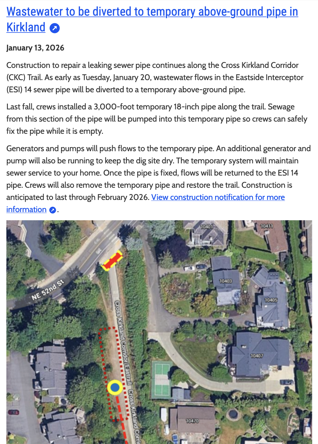 Wastewater to be diverted to temporary above-ground pipe in
Kirkland
January 13,2026

Construction to repair a leaking sewer pipe continues along the Cross Kirkland Corridor (CKC) Trail. As early as Tuesday, January 20, wastewater flows in the Eastside Interceptor (ESI) 14 sewer pipe will be diverted to a temporary above-ground pipe.

Last fall, crews installed a 3,000-foot temporary 18-inch pipe along the trail. Sewage from this section of the pipe will be pumped into this temporary pipe so crews can safely fix the pipe while it is empty.

Generators and pumps will push flows to the temporary pipe. An additional generator and pump will also be running to keep the dig site dry. The temporary system will maintain sewer service to your home. Once the pipe is fixed, flows will be returned to the ESI 14 pipe. Crews will also remove the temporary pipe and restore the trail. Construction is anticipated to last through February 2026. 

[overhead picture of the affected and closed section of the CKC and surrounding neighbourhood]