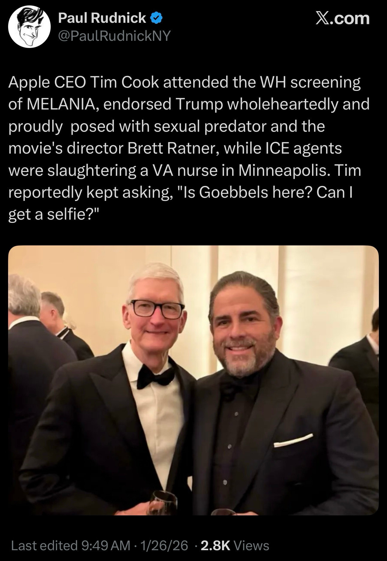 From Paul Rudnick (elsewhere):

Apple CEO Tim Cook attended the WH screening of MELANIA, endorsed Trump wholeheartedly and proudly posed with sexual predator and the movie's director Brett Ratner, while ICE agents were slaughtering a VA nurse in Minneapolis. Tim
reportedly kept asking, "Is Goebbels here? Can I get a selfie?"

[photograph: Tim Cook in bow tie and black except for a white dress shirt, smiling, next to Brett Ratner, also smiling, also in bow tie and black, but also a black shirt.]

Last edited 9:49 AM - 1/26/26 - 2.8K Views