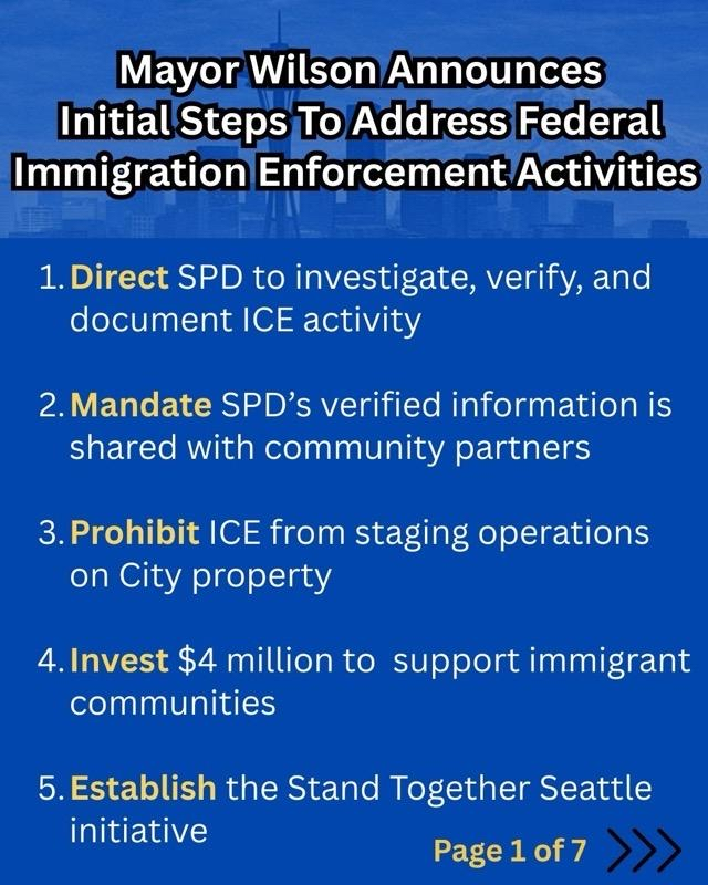 Mayor Wilson announces Initial Steps To Address Federal Immigration Enforcement Activities

1.Direct SPD to investigate, verify, and document ICE activity
2.Mandate SPD’s verified information is shared with community partners
3.Prohibit ICE from staging operations on City property
4.Invest $4 million to support immigrant communities
5.Establish the Stand Together Seattle initiative