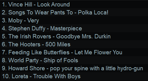 1. Vince Hill - Look Around
2. Songs To Wear Pants To - Polka Loca!
3. Moby - Very
4. Stephen Duffy - Masterpiece
5. The Irish Rovers - Goodbye Mrs. Durkin
6. The Hooters - 500 Miles
7. Feeding Like Butterflies - Let Me Flower You
8. World Party - Ship of Fools
9. Howard Shore - pop your spine with a little hydro-gun
10. Loreta - Trouble With Boys