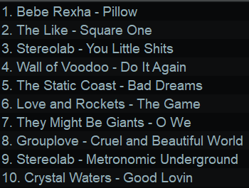 1. Bebe Rexha - Pillow
2. The Like - Square One
3. Stereolab - You Little Shits
4. Wall of Voodoo - Do It Again
5. The Static Coast - Bad Dreams
8. Love and Rockets - The Game
7. They Might Be Giants - O We
8. Grouplove - Cruel and Beautiful World
9. Stereolab - Metronomic Underground
10. Crystal Waters - Good Lovin
