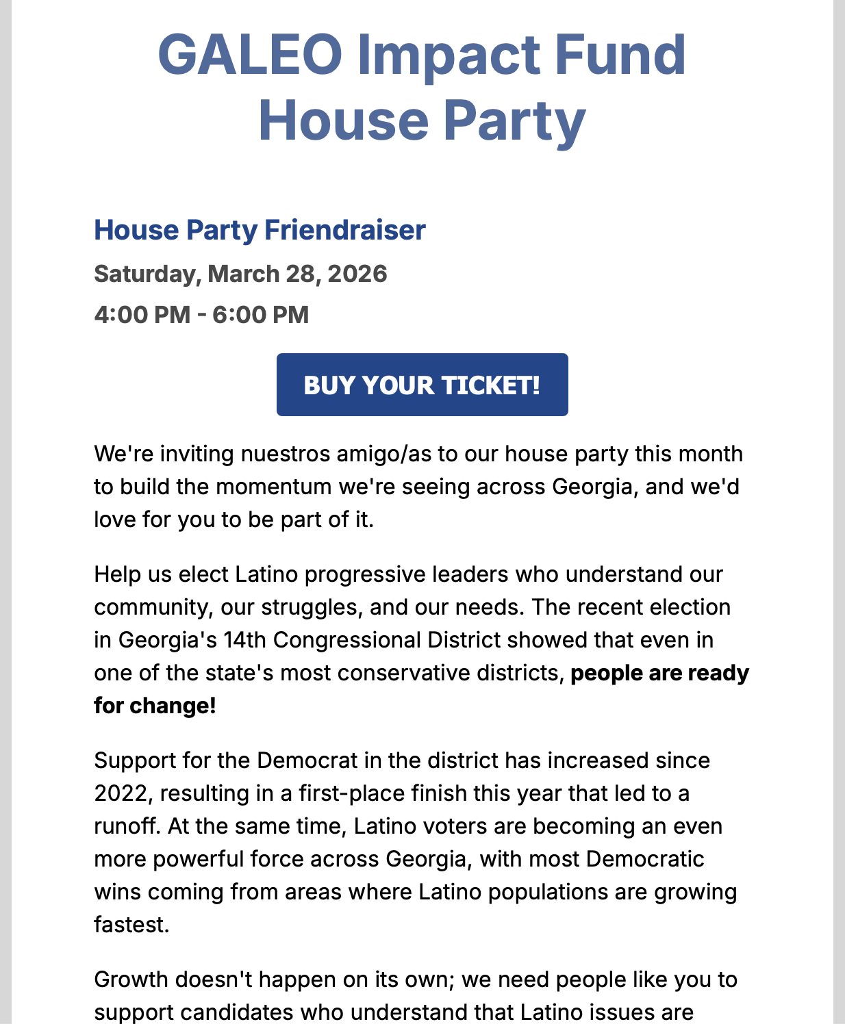 Political spam mail content. I'm going to alt-text it anyway despite being mad at them. Readout:

House Party Friendraiser
Saturday, March 28, 2026
4:00 PM - 6:00 PM

BUY YOUR TICKET!
We're inviting nuestros amigo/as to our house party this month
to build the momentum we're seeing across Georgia, and we'd
love for you to be part of it.
Help us elect Latino progressive leaders who understand our
community, our struggles, and our needs. The recent election
in Georgia's 14th Congressional District showed that even in
one of the state's most conservative districts, people are ready
for change!
Support for the Democrat in the district has increased since
2022, resulting in a first-place finish this year that led to a
runoff. At the same time, Latino voters are becoming an even
more powerful force across Georgia, with most Democratic
wins coming from areas where Latino populations are growing
fastest.
Growth doesn't happen on its own; we need people like you to
support candidates who understand that Latino issues are
