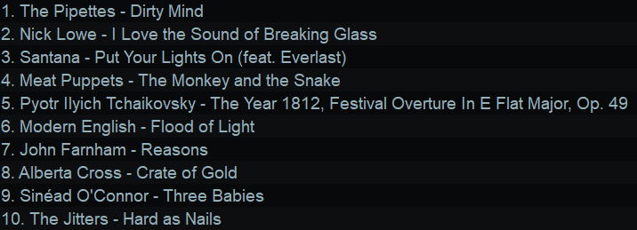 1. The Pipettes - Dirty Mind
2. Nick Lowe - | Love the Sound of Breaking Glass
3. Santana - Put Your Lights On (feat. Everlast)
4. Meat Puppets - The Monkey and the Snake
5. Pyotr llyich Tchaikovsky - The Year 1812, Festival Overture In E Flat Major, Op. 49
6. Modern English - Flood of Light
7. John Farnham - Reasons
8. Alberta Cross - Crate of Gold
9. Sinéad O'Connor - Three Babies
10. The Jitters - Hard as Nails