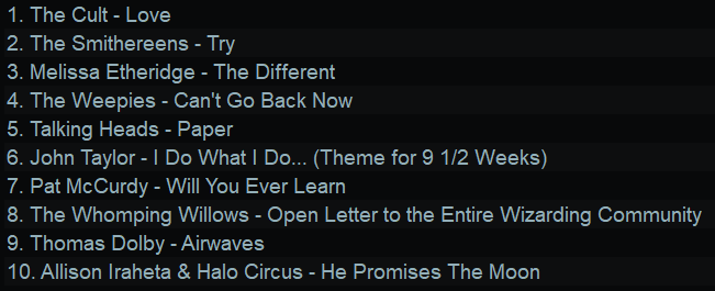 1. The Cult - Love
2. The Smithereens - Try
3. Melissa Etheridge - The Different
4. The Weepies - Can't Go Back Now
5. Talking Heads - Paper
6. John Taylor - | Do What | Do... (Theme for 9 1/2 Weeks)
7. Pat McCurdy - Will You Ever Learn
8. The Whomping Willows - Open Letter to the Entire Wizarding Community
9. Thomas Dolby - Airwaves
10. Allison Iraheta & Halo Circus - He Promises The Moon