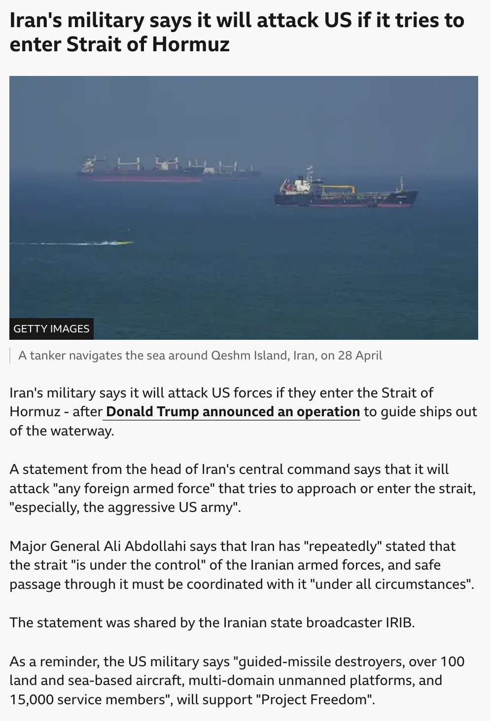 Iran's military says it will attack US if it tries to enter Strait of Hormuz
published at 23:49 3 May

[IMAGE of ships at sea, captioned "A tanker navigates the sea around Qeshm Island, Iran, on 28 April"] 

Iran's military says it will attack US forces if they enter the Strait of Hormuz - after Donald Trump announced an operation to guide ships out of the waterway.

A statement from the head of Iran's central command says that it will attack "any foreign armed force" that tries to approach or enter the strait, "especially, the aggressive US army".

Major General Ali Abdollahi says that Iran has "repeatedly" stated that the strait "is under the control" of the Iranian armed forces, and safe passage through it must be coordinated with it "under all circumstances".

The statement was shared by the Iranian state broadcaster IRIB.

As a reminder, the US military says "guided-missile destroyers, over 100 land and sea-based aircraft, multi-domain unmanned platforms, and 15,000 service members", will support "Project Freedom".