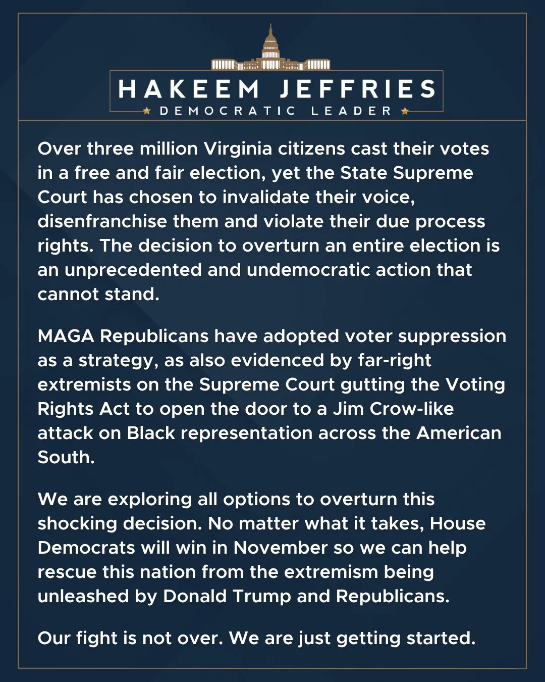 HAKEEM JEFFRIES
* DEMOCRATIC LEADER »

Over three million Virginia citizens cast their votes in a free and fair election, yet the State Supreme Court has chosen to invalidate their voice, disenfranchise them and violate their due process rights. The decision to overturn an entire election is an unprecedented and undemocratic action that cannot stand.

MAGA Republicans have adopted voter suppression as a strategy, as also evidenced by far-right extremists on the Supreme Court gutting the Voting Rights Act to open the door to a Jim Crow-like attack on Black representation across the American South.

We are exploring all options to overturn this shocking decision. No matter what it takes, House Democrats will win in November so we can help rescue this nation from the extremism being unleashed by Donald Trump and Republicans.

Our fight is not over. We are just getting started.
